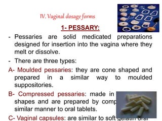 IV. Vaginal dosage forms
1- PESSARY:
- Pessaries are solid medicated preparations
designed for insertion into the vagina where they
melt or dissolve.
- There are three types:
A- Moulded pessaries: they are cone shaped and
prepared in a similar way to moulded
suppositories.
B- Compressed pessaries: made in a variety of
shapes and are prepared by compression in a
similar manner to oral tablets.
C- Vaginal capsules: are similar to soft gelatin oral
 