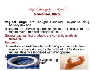 Vaginal dosage forms (Cont.)
2- VAGINAL RING:
Vaginal rings are 'doughnut-shaped' polymeric drug
delivery devices
designed to provide controlled release of drugs to the
vagina over extended periods of time.
Several vaginal ring products are currently available,
including:
Femring :
A low-dose estradiol-acetate releasing ring, manufactured
from silicone elastomer, for the relief of hot flashes and
vaginal atrophy associated with menopause.
NuvaRing:
A low-dose contraceptive vaginal ring, releasing
progesterone and estrogen.
 
