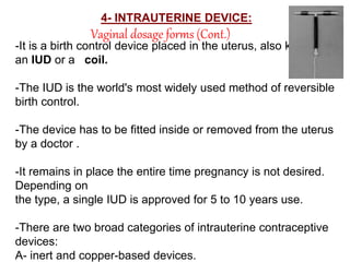 Vaginal dosage forms (Cont.)
4- INTRAUTERINE DEVICE:
-It is a birth control device placed in the uterus, also known as
an IUD or a coil.
-The IUD is the world's most widely used method of reversible
birth control.
-The device has to be fitted inside or removed from the uterus
by a doctor .
-It remains in place the entire time pregnancy is not desired.
Depending on
the type, a single IUD is approved for 5 to 10 years use.
-There are two broad categories of intrauterine contraceptive
devices:
A- inert and copper-based devices.
 