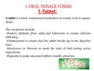 I. ORAL DOSAGE FORMS
1-Tablet:
A tablet is a hard, compressed medication in round, oval or square
shape.
The excipients include:
-Binders, glidants (flow aids) and lubricants to ensure efficient
tabletting.
-Disintegrants to ensure that the tablet breaks up in the digestive
tract.
-Sweeteners or flavours to mask the taste of bad-tasting active
ingredients.
-Pigments to make uncoated tablets visually attractive.
 