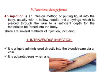 V. Parenteral dosage forms
An injection is an infusion method of putting liquid into the
body, usually with a hollow needle and a syringe which is
pierced through the skin to a sufficient depth for the
material to be forced into the body.
There are several methods of injection, including:
1- INTRAVENOUS INJECTION:
 It is a liquid administered directly into the bloodstream via a
vein.
 It is advantageous when a rapid onset of action is needed.
 