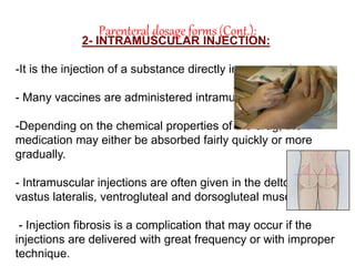 Parenteral dosage forms (Cont.):
2- INTRAMUSCULAR INJECTION:
-It is the injection of a substance directly into a muscle.
- Many vaccines are administered intramuscularly.
-Depending on the chemical properties of the drug, the
medication may either be absorbed fairly quickly or more
gradually.
- Intramuscular injections are often given in the deltoid,
vastus lateralis, ventrogluteal and dorsogluteal muscles.
- Injection fibrosis is a complication that may occur if the
injections are delivered with great frequency or with improper
technique.
 