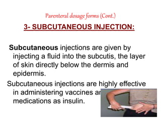 Parenteral dosage forms (Cont.)
3- SUBCUTANEOUS INJECTION:
Subcutaneous injections are given by
injecting a fluid into the subcutis, the layer
of skin directly below the dermis and
epidermis.
Subcutaneous injections are highly effective
in administering vaccines and such
medications as insulin.
 