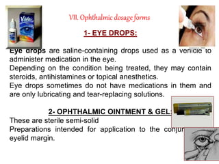 VII. Ophthalmic dosage forms
1- EYE DROPS:
Eye drops are saline-containing drops used as a vehicle to
administer medication in the eye.
Depending on the condition being treated, they may contain
steroids, antihistamines or topical anesthetics.
Eye drops sometimes do not have medications in them and
are only lubricating and tear-replacing solutions.
2- OPHTHALMIC OINTMENT & GEL:
These are sterile semi-solid
Preparations intended for application to the conjunctiva or
eyelid margin.
 