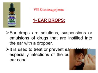 VIII. Otic dosage forms
1- EAR DROPS:
Ear drops are solutions, suspensions or
emulsions of drugs that are instilled into
the ear with a dropper.
It is used to treat or prevent ear infections,
especially infections of the outer ear and
ear canal.
 