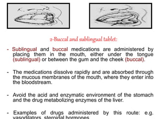 2-Buccal and sublingual tablet:
- Sublingual and buccal medications are administered by
placing them in the mouth, either under the tongue
(sublingual) or between the gum and the cheek (buccal).
- The medications dissolve rapidly and are absorbed through
the mucous membranes of the mouth, where they enter into
the bloodstream.
- Avoid the acid and enzymatic environment of the stomach
and the drug metabolizing enzymes of the liver.
- Examples of drugs administered by this route: e.g.
 