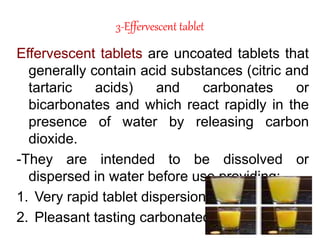 3-Effervescent tablet
Effervescent tablets are uncoated tablets that
generally contain acid substances (citric and
tartaric acids) and carbonates or
bicarbonates and which react rapidly in the
presence of water by releasing carbon
dioxide.
-They are intended to be dissolved or
dispersed in water before use providing:
1. Very rapid tablet dispersion and dissolution.
2. Pleasant tasting carbonated drink.
 