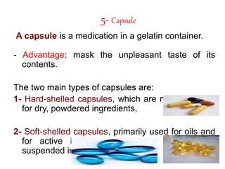 5- Capsule
A capsule is a medication in a gelatin container.
- Advantage: mask the unpleasant taste of its
contents.
The two main types of capsules are:
1- Hard-shelled capsules, which are normally used
for dry, powdered ingredients,
2- Soft-shelled capsules, primarily used for oils and
for active ingredients that are dissolved or
suspended in oil.
 