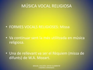 MÚSICA VOCAL RELIGIOSA
• FORMES VOCALS RELIGIOSES: Missa
• Va continuar sent la més utilitzada en música
religiosa.
• Una de rellevant va ser el Rèquiem (missa de
difunts) de W.A. Mozart.
MIGUEL GALDÓN, DAVID CLEMENTE
I ANDREU ARNANDIS.
 