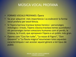 MÚSICA VOCAL PROFANA
• FORMES VOCALS PROFANES: Òpera
• Va anar adquirint més importància i va esdevenir la forma
vocal profana per excel·lència.
• Si l’òpera barroca tractava temes heroics i personatges
mitològics i irreals, l’òpera clàssica tractava temes quotidians i
els personatges tenien emocions humanes com el perdó, la
tristesa, la il·lusió, que apropaven l’òpera a un públic més gran.
• Òperes com “Cosi fan tutte”, “Le nozze di Figaro”, “Don
Giovanni” o “La flauta màgica”resumeixen totes aquestes
característiques i van acostar aquest gènere a tot tipus de
públic
MIGUEL GALDÓN, DAVID CLEMENTE
I ANDREU ARNANDIS.
 