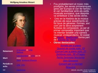 • Fou probablement el músic més
prodigiós; les seves primerenques
gires per Europa el van fer famós i
el van familiaritzar amb els estils
musicals europeus, que després
va sintetitzar a les seves obres.
• Únic en la història de la música
gràcies als seus assoliments en
tot tipus de gèneres i formes, així
com per la seva sorprenent
fluïdesa de composició, va ser el
primer compositor important que
va intentar establir una carrera
musical «independent». Al costat
de Haydn i Beethoven forma part
de l'Escola de Viena.
• Obres destacades
Sonata per a piano
Quartet de corda núm. 19
Concert per a piano núm. 21
Simfonia núm. 38 «Praga»
Petita Serenata Nocturna
Don Giovanni
Concert per a clarinet
Rèquiem
Wolfgang Amadeus Mozart
Naixement
27 de gener de 1756
Salzburg
Mort
5 de desembre de 1791 (als 35
anys)
Viena, Arxiducat d'Àustria
Període en
actiu
1761-1791
Estil Classicisme MIGUEL GALDÓN, DAVID CLEMENTE I
ANDREU ARNANDIS.
 