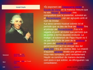 Joseph Haydn
Naixement
31 de març de 1732
Rohrau, Baixa Àustria
Mort
31 de maig de 1809 (als 77 anys)
Viena
Estil Classicisme
•És exponent del Classicisme vienès o
Escola de Viena en la mateixa mesura que
ho són Mozart i Beethoven, tres
compositors que la posteritat, sobretot en
el Romanticisme, van ser agrupats amb el
nom de trinitat.
•La seva carrera musical cobreix tot el
període que va des del final del Barroc fins
al principi del Romanticisme. Fou a la
vegada el pont i el motor que permeté que
es portés a terme aquesta evolució.[La
imatge i el sobrenom de Papa Haydn no li
ve pas dels títols de pare de la simfonia o
de pare del quartet de corda que
generosament se li va atorgar des del
segle XIX i fins als nostres dies. La creació
d'aquests gèneres revela una gènesi una
mica més complexa, però veritablement
Haydn va contribuir de manera decisiva
com pocs a que sotiren, es difongueren i es
consolidaren.
MIGUEL GALDÓN, DAVID CLEMENTE I
ANDREU ARNANDIS.
 