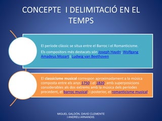 CONCEPTE I DELIMITACIÓ EN EL
TEMPS
El període clàssic se situa entre el Barroc i el Romanticisme.
Els compositors més destacats són Joseph Haydn, Wolfgang
Amadeus Mozart i Ludwig van Beethoven
El classicisme musical correspon aproximadament a la música
composta entre els anys 1750 i el 1820, amb superposicions
considerables als dos extrems amb la música dels períodes
precedent, el barroc musical, i posterior, el romanticisme musical.
MIGUEL GALDÓN, DAVID CLEMENTE
I ANDREU ARNANDIS.
 