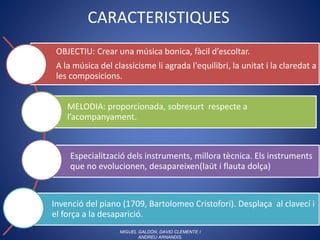 CARACTERISTIQUES
OBJECTIU: Crear una música bonica, fàcil d’escoltar.
A la música del classicisme li agrada l'equilibri, la unitat i la claredat a
les composicions.
MELODIA: proporcionada, sobresurt respecte a
l’acompanyament.
Especialització dels instruments, millora tècnica. Els instruments
que no evolucionen, desapareixen(laüt i flauta dolça)
Invenció del piano (1709, Bartolomeo Cristofori). Desplaça al clavecí i
el força a la desaparició.
MIGUEL GALDÓN, DAVID CLEMENTE I
ANDREU ARNANDIS.
 
