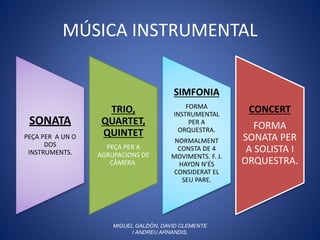 MÚSICA INSTRUMENTAL
SONATA
PEÇA PER A UN O
DOS
INSTRUMENTS.
TRIO,
QUARTET,
QUINTET
PEÇA PER A
AGRUPACIONS DE
CÀMERA.
SIMFONIA
FORMA
INSTRUMENTAL
PER A
ORQUESTRA.
NORMALMENT
CONSTA DE 4
MOVIMENTS. F. J.
HAYDN N’ÉS
CONSIDERAT EL
SEU PARE.
CONCERT
FORMA
SONATA PER
A SOLISTA I
ORQUESTRA.
MIGUEL GALDÓN, DAVID CLEMENTE
I ANDREU ARNANDIS.
 