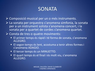SONATA
 Composició musical per un o més instruments.
 La sonata per orquestra s'anomena simfonia, la sonata
per a un instrument solista s'anomena concert, i la
sonata per a quartet de cordes s’anomena quartet.
 Consta de tres o quatre moviments:
 El primer temps és ràpid i té forma de sonata, s'anomena
ALLEGRO.
 El segon temps és lent, acostuma a tenir altres formes i
s'anomena ADAGIO.
 El tercer temps és un MINUETTO.
 El quart temps és el final i és molt viu, s'anomena
ALLEGRO.
MIGUEL GALDÓN, DAVID CLEMENTE
I ANDREU ARNANDIS.
 