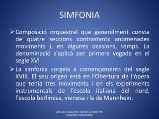SIMFONIA
Composició orquestral que generalment consta
de quatre seccions contrastants anomenades
moviments i, en algunes ocasions, temps. La
denominació s'aplicà per primera vegada en el
segle XVI
La simfonia sorgeix a començaments del segle
XVIII. El seu origen està en l'Obertura de l'òpera
que tenia tres moviments i en els experiments
instrumentals de l'escola italiana del nord,
l'escola berlinesa, vienesa i la de Mannhein.
MIGUEL GALDÓN, DAVID CLEMENTE
I ANDREU ARNANDIS.
 