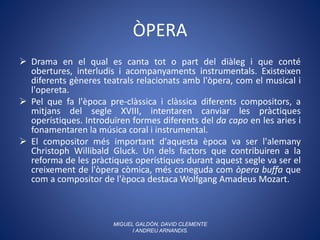 ÒPERA
 Drama en el qual es canta tot o part del diàleg i que conté
obertures, interludis i acompanyaments instrumentals. Existeixen
diferents gèneres teatrals relacionats amb l'òpera, com el musical i
l'opereta.
 Pel que fa l'època pre-clàssica i clàssica diferents compositors, a
mitjans del segle XVIII, intentaren canviar les pràctiques
operístiques. Introduïren formes diferents del da capo en les aries i
fonamentaren la música coral i instrumental.
 El compositor més important d'aquesta època va ser l'alemany
Christoph Willibald Gluck. Un dels factors que contribuiren a la
reforma de les pràctiques operístiques durant aquest segle va ser el
creixement de l'òpera còmica, més coneguda com òpera buffa que
com a compositor de l'època destaca Wolfgang Amadeus Mozart.
MIGUEL GALDÓN, DAVID CLEMENTE
I ANDREU ARNANDIS.
 