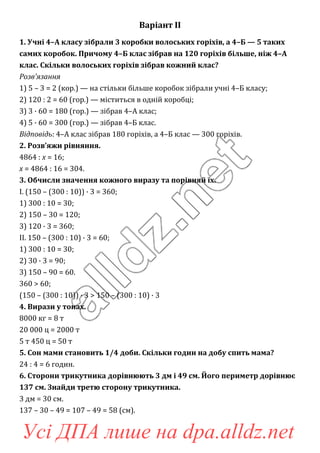 Варіант ІІ
1. Учні 4–А класу зібрали 3 коробки волоських горіхів, а 4–Б — 5 таких
самих коробок. Причому 4–Б клас зібрав на 120 горіхів більше, ніж 4–А
клас. Скільки волоських горіхів зібрав кожний клас?
Розв’язання
1) 5 – 3 = 2 (кор.) — на стільки більше коробок зібрали учні 4–Б класу;
2) 120 : 2 = 60 (гор.) — міститься в одній коробці;
3) 3 · 60 = 180 (гор.) — зібрав 4–А клас;
4) 5 · 60 = 300 (гор.) — зібрав 4–Б клас.
Відповідь: 4–А клас зібрав 180 горіхів, а 4–Б клас — 300 горіхів.
2. Розв’яжи рівняння.
4864 : x = 16;
x = 4864 : 16 = 304.
3. Обчисли значення кожного виразу та порівняй їх.
I. (150 – (300 : 10)) · 3 = 360;
1) 300 : 10 = 30;
2) 150 – 30 = 120;
3) 120 · 3 = 360;
II. 150 – (300 : 10) · 3 = 60;
1) 300 : 10 = 30;
2) 30 · 3 = 90;
3) 150 – 90 = 60.
360 > 60;
(150 – (300 : 10)) · 3 > 150 – (300 : 10) · 3
4. Вирази у тонах.
8000 кг = 8 т
20 000 ц = 2000 т
5 т 450 ц = 50 т
5. Сон мами становить 1/4 доби. Скільки годин на добу спить мама?
24 : 4 = 6 годин.
6. Сторони трикутника дорівнюють 3 дм і 49 см. Його периметр дорівнює
137 см. Знайди третю сторону трикутника.
3 дм = 30 см.
137 – 30 – 49 = 107 – 49 = 58 (см).
Усі ДПА лише на dpa.alldz.net
 