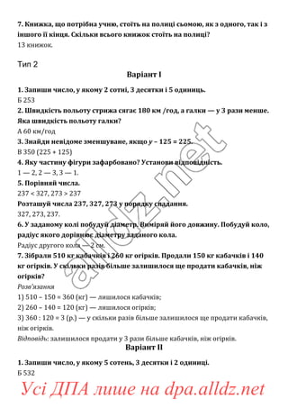 7. Книжка, що потрібна учню, стоїть на полиці сьомою, як з одного, так і з
іншого її кінця. Скільки всього книжок стоїть на полиці?
13 книжок.
Тип 2
Варіант І
1. Запиши число, у якому 2 сотні, 3 десятки і 5 одиниць.
Б 253
2. Швидкість польоту стрижа сягає 180 км /год, а галки — у 3 рази менше.
Яка швидкість польоту галки?
А 60 км/год
3. Знайди невідоме зменшуване, якщо у – 125 = 225.
В 350 (225 + 125)
4. Яку частину фігури зафарбовано? Установи відповідність.
1 — 2, 2 — 3, 3 — 1.
5. Порівняй числа.
237 < 327, 273 > 237
Розташуй числа 237, 327, 273 у порядку спадання.
327, 273, 237.
6. У заданому колі побудуй діаметр. Виміряй його довжину. Побудуй коло,
радіус якого дорівнює діаметру заданого кола.
Радіус другого кола — 2 см.
7. Зібрали 510 кг кабачків і 260 кг огірків. Продали 150 кг кабачків і 140
кг огірків. У скільки разів більше залишилося ще продати кабачків, ніж
огірків?
Розв’язання
1) 510 – 150 = 360 (кг) — лишилося кабачків;
2) 260 – 140 = 120 (кг) — лишилося огірків;
3) 360 : 120 = 3 (р.) — у скільки разів більше залишилося ще продати кабачків,
ніж огірків.
Відповідь: залишилося продати у 3 рази більше кабачків, ніж огірків.
Варіант ІІ
1. Запиши число, у якому 5 сотень, 3 десятки і 2 одиниці.
Б 532
Усі ДПА лише на dpa.alldz.net
 