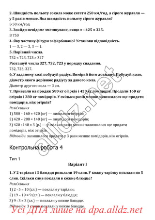 2. Швидкість польоту сокола може сягати 250 км/год, а сірого журавля —
у 5 разів менше. Яка швидкість польоту сірого журавля?
Б 50 км/год
3. Знайди невідоме зменшуване, якщо x – 425 = 325.
В 750
4. Яку частину фігури зафарбовано? Установи відповідність.
1 — 3, 2 — 2, 3 — 1.
5. Порівняй числа.
732 < 723, 723 > 327
Розташуй числа 327, 732, 723 у порядку спадання.
732, 723, 327.
6. У заданому колі побудуй радіус. Виміряй його довжину. Побудуй коло,
діаметр якого дорівнює радіусу за даного кола.
Діаметр другого кола — 3 см.
7. Привезли на продаж 580 кг огірків і 420 кг помідорів. Продали 160 кг
огірків і 280 кг помідорів. У скільки разів менше залишилося ще продати
помідорів, ніж огірків?
Розв’язання
1) 580 – 160 = 420 (кг) — лишилося огірків;
2) 420 – 280 = 140 (кг) — лишилося помідорів;
3) 420 : 140 = 3 (р.) — у скільки разів менше залишилося ще продати
помідорів, ніж огірків.
Відповідь: залишилося продати у 3 рази менше помідорів, ніж огірків.
Контрольна робота 4
Тип 1
Варіант І
1. У 2 тарілки і 3 блюдця розклали 19 слив. У кожну тарілку поклали по 5
слив. Скільки слив поклали в кожне блюдце?
Розв’язання
1) 2 · 5 = 10 (сл.) — поклали у тарілки;
2) 19 – 10 = 9 (сл.) — поклали у блюдця;
3) 9 : 3 = 3 (сл.) — поклали у кожне блюдце.
Відповідь: 3 сливи поклали у кожне блюдце.
Усі ДПА лише на dpa.alldz.net
 
