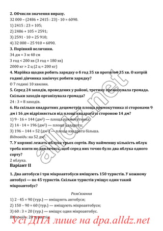 2. Обчисли значення виразу.
32 000 – (2486 + 2415 : 23) · 10 = 6090.
1) 2415 : 23 = 105;
2) 2486 + 105 = 2591;
3) 2591 · 10 = 25 910;
4) 32 000 – 25 910 = 6090.
3. Порівняй величини.
34 дм = 3 м 40 см
3 год < 200 хв (3 год = 180 хв)
2000 кг > 2 ц (2 ц = 200 кг)
4. Марійка щодня робить зарядку о б год 35 хв протягом 35 хв. О котрій
годині дівчинка закінчує робити зарядку?
О 7 годині 10 хвилин.
5. Серед 24 заходів, проведених у районі, третину організувала громада.
Скільки заходів організувала громада?
24 : 3 = 8 заходів.
6. На скільки квадратних дециметрів площа прямокутника зі сторонами 9
дм і 16 дм відрізняється від площі квадрата зі стороною 14 дм?
1) 9 · 16 = 144 (дм2) — площа прямокутника;
2) 14 · 14 = 196 (дм2) — площа квадрата;
3) 196 – 144 = 52 (дм2) — площа квадрата більша.
Відповідь: на 52 дм2.
7. У корзині лежать яблука трьох сортів. Яку найменшу кількість яблук
треба взяти не дивлячись, щоб серед них точно було два яблука одного
сорту?
2 яблука.
Варіант ІІ
1. Два автобуси і три мікроавтобуси вміщують 150 туристів. У кожному
автобусі — по 45 туристів. Скільки туристів уміщує один такий
мікроавтобус?
Розв’язання
1) 2 · 45 = 90 (тур.) — вміщують автобуси;
2) 150 – 90 = 60 (тур.) — вміщують мікроавтобуси;
3) 60 : 3 = 20 (тур.) — вміщує один мікроавтобус.
Відповідь: 20 туристів.
Усі ДПА лише на dpa.alldz.net
 
