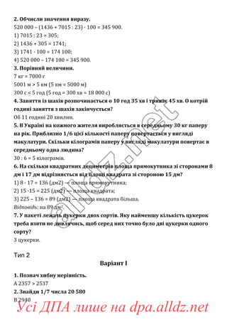 2. Обчисли значення виразу.
520 000 – (1436 + 7015 : 23) · 100 = 345 900.
1) 7015 : 23 = 305;
2) 1436 + 305 = 1741;
3) 1741 · 100 = 174 100;
4) 520 000 – 174 100 = 345 900.
3. Порівняй величини.
7 кг = 7000 г
5001 м > 5 км (5 км = 5000 м)
300 с < 5 год (5 год = 300 хв = 18 000 с)
4. Заняття із шахів розпочинається о 10 год 35 хв і триває 45 хв. О котрій
годині заняття з шахів закінчується?
Об 11 годині 20 хвилин.
5. В Україні на кожного жителя виробляється в середньому 30 кг паперу
на рік. Приблизно 1/6 цієї кількості паперу повертається у вигляді
макулатури. Скільки кілограмів паперу у вигляді макулатури повертає в
середньому одна людина?
30 : 6 = 5 кілограмів.
6. На скільки квадратних дециметрів площа прямокутника зі сторонами 8
дм і 17 дм відрізняється від площі квадрата зі стороною 15 дм?
1) 8 · 17 = 136 (дм2) — площа прямокутника;
2) 15 ·15 = 225 (дм2) — площа квадрата;
3) 225 – 136 = 89 (дм2) — площа квадрата більша.
Відповідь: на 89 дм2.
7. У пакеті лежать цукерки двох сортів. Яку найменшу кількість цукерок
треба взяти не дивлячись, щоб серед них точно було дві цукерки одного
сорту?
3 цукерки.
Тип 2
Варіант І
1. Познач хибну нерівність.
А 2357 > 2537
2. Знайди 1/7 числа 20 580
В 2940
Усі ДПА лише на dpa.alldz.net
 