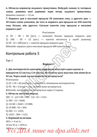 6. Обчисли периметр поданого трикутника. Побудуй ламану із чотирьох
ланок, довжина якої дорівнює пери метру заданого трикутника.
Довжина ламаної — 12 см.
7. Першого дня в магазині продали 50 упаковок соку, а другого дня —
30 таких самих упаковок. До того ж першого дня продали на 240 пакетів
соку більше, ніж другого. Скільки пакетів соку продали в магазині
першого дня?
Розв’язання
1) 50 – 30 = 20 (шт.) — упаковок більше продали першого дня;
2) 240 : 20 = 12 (шт.) — пакетів міститься у одній упаковці;
3) 50 · 12 = 600 (шт.) — пакетів продали першого дня.
Відповідь: першого дня в магазині продали 600 пакетів соку.
Контрольна робота 5
Тип 1
Варіант І
1. Два мотоциклісти одночасно вирушили назустріч один одному зі
швидкістю 22 км/год і 24 км/год. На початку руху відстань між ними була
92 км. Через який час мотоциклісти зустрінуться?
Розв’язання
1) 22 + 24 = 46 (км/год) — швидкість зближення мотоциклістів;
2) 92 : 46 = 2 (год) — час, за який вони зустрінуться.
Відповідь: мотоциклісти зустрінуться через 2 години.
2. Обчисли значення виразу.
285 · 5 – (12 148 + 305 · 12) : 52 = 1121.
1) 305 · 12 = 3660;
2) 12148 + 3660 = 15 808;
3) 15 808 : 52 = 304;
4) 285 · 5 = 1425;
5) 1425 – 304 = 1121.
3. Порівняй величини.
403 с > 4 хв 3 с
10 км 35 м > 1035 м
1026 кг > 1 ц 26 кг
Усі ДПА лише на dpa.alldz.net
 