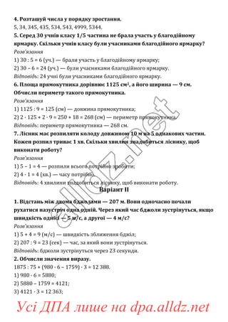 4. Розташуй числа у порядку зростання.
5, 34, 345, 435, 534, 543, 4999, 5344.
5. Серед 30 учнів класу 1/5 частина не брала участь у благодійному
ярмарку. Скільки учнів класу були учасниками благодійного ярмарку?
Розв’язання
1) 30 : 5 = 6 (уч.) — брали участь у благодійному ярмарку;
2) 30 – 6 = 24 (уч.) — були учасниками благодійного ярмарку.
Відповідь: 24 учні були учасниками благодійного ярмарку.
6. Площа прямокутника дорівнює 1125 см2, а його ширина — 9 см.
Обчисли периметр такого прямокутника.
Розв’язання
1) 1125 : 9 = 125 (см) — довжина прямокутника;
2) 2 · 125 + 2 · 9 = 250 + 18 = 268 (см) — периметр прямокутника.
Відповідь: периметр прямокутника — 268 см.
7. Лісник має розпиляти колоду довжиною 10 м на 5 однакових частин.
Кожен розпил триває 1 хв. Скільки хвилин знадобиться ліснику, щоб
виконати роботу?
Розв’язання
1) 5 – 1 = 4 — розпили всього потрібно зробити;
2) 4 · 1 = 4 (хв.) — часу потрібно.
Відповідь: 4 хвилини знадобиться ліснику, щоб виконати роботу.
Варіант ІІ
1. Відстань між двома бджолами — 207 м. Вони одночасно почали
рухатися назустріч одна одній. Через який час бджоли зустрінуться, якщо
швидкість однієї — 5 м/с, а другої — 4 м/с?
Розв’язання
1) 5 + 4 = 9 (м/с) — швидкість зближення бджіл;
2) 207 : 9 = 23 (сек) — час, за який вони зустрінуться.
Відповідь: бджоли зустрінуться через 23 секунди.
2. Обчисли значення виразу.
1875 : 75 + (980 · 6 – 1759) · 3 = 12 388.
1) 980 · 6 = 5880;
2) 5880 – 1759 = 4121;
3) 4121 · 3 = 12 363;
Усі ДПА лише на dpa.alldz.net
 