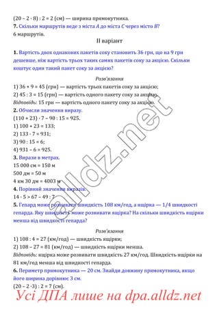 (20 – 2 · 8) : 2 = 2 (см) — ширина прямокутника.
7. Скільки маршрутів веде з міста A до міста C через місто B?
6 маршрутів.
ІI варіант
1. Вартість двох однакових пакетів соку становить 36 грн, що на 9 грн
дешевше, ніж вартість трьох таких самих пакетів соку за акцією. Скільки
коштує один такий пакет соку за акцією?
Розв’язання
1) 36 + 9 = 45 (грн) — вартість трьох пакетів соку за акцією;
2) 45 : 3 = 15 (грн) — вартість одного пакету соку за акцією.
Відповідь: 15 грн — вартість одного пакету соку за акцією.
2. Обчисли значення виразу.
(110 + 23) · 7 – 90 : 15 = 925.
1) 100 + 23 = 133;
2) 133 · 7 = 931;
3) 90 : 15 = 6;
4) 931 – 6 = 925.
3. Вирази в метрах.
15 000 см = 150 м
500 дм = 50 м
4 км 30 дм = 4003 м
4. Порівняй значення виразів.
14 · 5 > 67 – 49 : 7
5. Гепард може розвивати швидкість 108 км/год, а ящірка — 1/4 швидкості
гепарда. Яку швидкість може розвивати ящірка? На скільки швидкість ящірки
менша від швидкості гепарда?
Розв’язання
1) 108 : 4 = 27 (км/год) — швидкість ящірки;
2) 108 – 27 = 81 (км/год) — швидкість ящірки менша.
Відповідь: ящірка може розвивати швидкість 27 км/год. Швидкість ящірки на
81 км/год менша від швидкості гепарда.
6. Периметр прямокутника — 20 см. Знайди довжину прямокутника, якщо
його ширина дорівнює 3 см.
(20 – 2 ·3) : 2 = 7 (см).
Усі ДПА лише на dpa.alldz.net
 