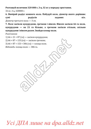 Розташуй величини 320 000 г, 3 ц, 32 кг у порядку зростання.
32 кг, 3 ц, 320000 г.
6. Виміряй радіус кожного кола. Побудуй коло, діаметр якого дорівнює
сумі радіусів заданих кіл.
Діаметр третього кола — 3 см.
7. Поле засіяли кукурудзою, гречкою і вівсом. Вівсом засіяли 66 га поля,
кукурудзою — на 21 га більше, а гречкою засіяли стільки, скільки
кукурудзою і вівсом разом. Знайди площу поля.
Розв’язання
1) 66 + 21 = 87 (га) — засіяли кукурудзою;
2) 66 + 87 = 153 (га) — засіяли гречкою;
3) 66 + 87 + 153 = 306 (га) — площа поля.
Відповідь: площа поля — 306 га.
Усі ДПА лише на dpa.alldz.net
 