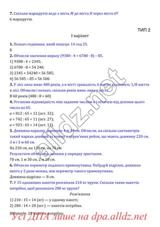7. Скільки маршрутів веде з міста M до міста H через місто O?
6 маршрутів.
ТИП 2
І варіант
1. Познач годинник, який показує 14 год 25.
Б
2. Обчисли значення виразу (9380 : 4 + 6780 · 8) – 85.
1) 9380 : 4 = 2345;
2) 6780 · 8 = 54 240;
3) 2345 + 54240 = 56 585;
4) 56 585 – 85 = 56 500.
3. У лісі липа живе 480 років, а в місті тривалість її життя становить 1/8 життя
в лісі. Обчисли і познач, скільки років живе липа у місті.
В 60 років (480 : 8 = 60)
4. Установи відповідність між заданим числом a і остачею від ділення цього
числа на 65.
a = 812 : 65 = 12 (ост. 32);
a = 742 : 65 = 11 (ост. 27);
a = 923 : 65 = 14 (ост. 13).
5. Довжина паркану дорівнює 4 м 30 см. Обчисли, на скільки сантиметрів
такий паркан довший за кожну з дерев’яних рейок, що мають довжину 220 см,
3 м і 3 м 60 см.
На 210 см, на 130 см, на 70 см.
Результати обчислень запиши у порядку зростання.
70 см, 1 м 30 см, 2 м 10 см.
6. Обчисли периметр поданого прямокутника. Побудуй відрізок, довжина
якого у 2 рази менша, ніж периметр такого прямокутника.
Довжина відрізка — 8 см.
7. У 15 однакових пакетів розсипали 210 кг крупи. Скільки таких пакетів
потрібно, щоб розсипати 280 кг крупи?
Розв’язання
1) 210 : 15 = 14 (кг) — у одному пакеті;
2) 280 : 14 = 20 (шт.) — пакетів потрібно.
Відповідь: 20 пакетів потрібно.
Усі ДПА лише на dpa.alldz.net
 