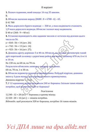 ІІ варіант
1. Познач годинник, який показує 16 год 35 хвилин.
В.
2. Обчисли значення виразу (8680 : 8 + 6780 · 6) – 65.
Б 41 700
3. Маса дорослого бурого ведмедя — 360 кг, а маса ведмежати становить
1/9 маси дорослого ведмедя. Обчисли і познач масу ведмежати.
Б 40 кг (360 : 9 = 40 кг)
4. Установи відповідність між заданим числом a і остачею від ділення цього
числа на 56.
a = 810 : 56 = 14 (ост. 26)
a = 742 : 56 = 13 (ост. 14)
a = 923 : 56 = 16 (ост. 27).
5. Довжина дроту дорівнює 5 м 40 см. Обчисли, на скільки сантиметрів такий
дріт коротший за кожну з дерев’яних рейок, що мають довжину 670 см, 6 м і 6
м 10 см.
На 130 см, на 60 см, на 70 см.
Результати обчислень запиши у порядку зростання.
60 см, 70 см, 1 м 30 см.
6. Обчисли периметр поданого прямокутника. Побудуй відрізок, довжина
якого у 3 рази менша, ніж периметр такого прямокутника.
Довжина відрізка — 6 см.
7. У 12 однакових мішків розсипали 240 кг борошна. Скільки таких мішків
потрібно, щоб розсипати 320 кг борошна?
Розв’язання
1) 240 : 12 = 20 (кг) — борошна у одному мішку;
2) 320 : 20 = 16 (шт.) — мішків потрібно.
Відповідь: щоб розсипати 320 кг борошна, потрібно 16 таких мішків.
Усі ДПА лише на dpa.alldz.net
 
