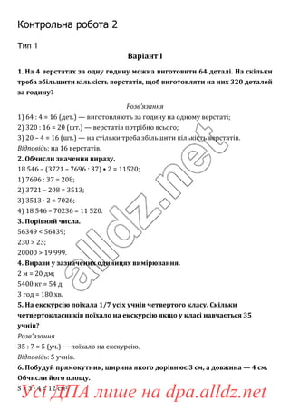 Контрольна робота 2
Тип 1
Варіант І
1. На 4 верстатах за одну годину можна виготовити 64 деталі. На скільки
треба збільшити кількість верстатів, щоб виготовляти на них 320 деталей
за годину?
Розв’язання
1) 64 : 4 = 16 (дет.) — виготовляють за годину на одному верстаті;
2) 320 : 16 = 20 (шт.) — верстатів потрібно всього;
3) 20 – 4 = 16 (шт.) — на стільки треба збільшити кількість верстатів.
Відповідь: на 16 верстатів.
2. Обчисли значення виразу.
18 546 – (3721 – 7696 : 37) • 2 = 11520;
1) 7696 : 37 = 208;
2) 3721 – 208 = 3513;
3) 3513 · 2 = 7026;
4) 18 546 – 70236 = 11 520.
3. Порівняй числа.
56349 < 56439;
230 > 23;
20000 > 19 999.
4. Вирази у зазначених одиницях вимірювання.
2 м = 20 дм;
5400 кг = 54 д
3 год = 180 хв.
5. На екскурсію поїхала 1/7 усіх учнів четвертого класу. Скільки
четвертокласників поїхало на екскурсію якщо у класі навчається 35
учнів?
Розв’язання
35 : 7 = 5 (уч.) — поїхало на екскурсію.
Відповідь: 5 учнів.
6. Побудуй прямокутник, ширина якого дорівнює 3 см, а довжина — 4 см.
Обчисли його площу.
S = 3 · 4 = 12 см2.
Усі ДПА лише на dpa.alldz.net
 