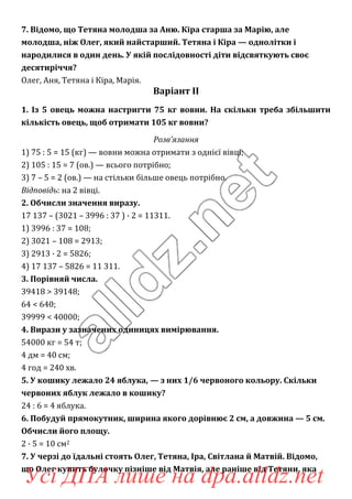 7. Відомо, що Тетяна молодша за Аню. Кіра старша за Марію, але
молодша, ніж Олег, який найстарший. Тетяна і Кіра — однолітки і
народилися в один день. У якій послідовності діти відсвяткують своє
десятиріччя?
Олег, Аня, Тетяна і Кіра, Марія.
Варіант ІІ
1. Із 5 овець можна настригти 75 кг вовни. На скільки треба збільшити
кількість овець, щоб отримати 105 кг вовни?
Розв’язання
1) 75 : 5 = 15 (кг) — вовни можна отримати з однієї вівці;
2) 105 : 15 = 7 (ов.) — всього потрібно;
3) 7 – 5 = 2 (ов.) — на стільки більше овець потрібно.
Відповідь: на 2 вівці.
2. Обчисли значення виразу.
17 137 – (3021 – 3996 : 37 ) · 2 = 11311.
1) 3996 : 37 = 108;
2) 3021 – 108 = 2913;
3) 2913 · 2 = 5826;
4) 17 137 – 5826 = 11 311.
3. Порівняй числа.
39418 > 39148;
64 < 640;
39999 < 40000;
4. Вирази у зазначених одиницях вимірювання.
54000 кг = 54 т;
4 дм = 40 см;
4 год = 240 хв.
5. У кошику лежало 24 яблука, — з них 1/6 червоного кольору. Скільки
червоних яблук лежало в кошику?
24 : 6 = 4 яблука.
6. Побудуй прямокутник, ширина якого дорівнює 2 см, а довжина — 5 см.
Обчисли його площу.
2 · 5 = 10 см2
7. У черзі до їдальні стоять Олег, Тетяна, Іра, Світлана й Матвій. Відомо,
що Олег купить булочку пізніше від Матвія, але раніше від Тетяни, яка
Усі ДПА лише на dpa.alldz.net
 