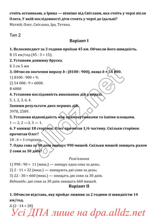стоїть останньою, а Ірина — пізніше від Світлани, яка стоїть у черзі після
Олега. У якій послідовності діти стоять у черзі до їдальні?
Матвій, Олег, Світлана, Іра, Тетяна.
Тип 2
Варіант І
1. Велосипедист за 3 години проїхав 45 км. Обчисли його швидкість.
В 15 км/год (45 : 3 = 15);
2. Установи довжину бруска.
Б 3 см 5 мм
3. Обчисли значення виразу b : (8100 : 900), якщо b = 54 000.
1) 8100 : 900 = 9;
2) 54 000 : 9 = 6000.
В 6000
4. Установи послідовність виконання дій у виразі.
5, 1, 2, 3, 6, 4.
Запиши результати двох перших дій.
3978, 2589.
5. Установи відповідність між прямокутниками та їхніми площами.
1 — 2, 2 —3, 3 — 1.
6. У книжці 18 сторінок. Олег прочитав 1/6 частину. Скільки сторінок
прочитав Олег?
18 : 6 = 3 сторінки.
7. Одна сова за 90 днів знищує 990 мишей. Скільки мишей знищать разом
2 сови за 30 днів?
Розв’язання
1) 990 : 90 = 11 (миш.) — знищує одна сова за день;
2) 2 · 11 = 22 (миш.) — знищують дві сови за день;
3) 22 · 30 = 660 (миш.) — знищать дві сови за 30 днів.
Відповідь: дві сови за 30 днів знищать 660 мишей.
Варіант ІІ
1. Обчисли відстань, яку пройде лижник за 2 години зі швидкістю 14
км/год.
А (2 · 14 = 28)
Усі ДПА лише на dpa.alldz.net
 