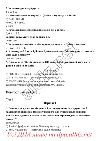 2. Установи довжину бруска.
В 3 см 5 мм
3. Обчисли значення виразу a : (6400 : 800), якщо a = 48 000.
1) 6400 : 800 = 8;
48 000 : 8 = 6000.
А 6000
4. Установи послідовність виконання дій у виразі.
3, 6, 4, 1, 2, 5.
Запиши результати двох перших дій.
2436, 288.
5. Установи відповідність між прямокутниками та їхніми площами.
1—2, 2 —3, 3 — 1.
6. У лютому — 28 днів. 1/4 з них були сонячними. Скільки всього сонячних
днів було в лютому?
28 : 4 = 7 днів.
7. Одна сова за 80 днів виловлює 880 мишей. Скільки мишей уполюють
разом 3 сови за 30 днів?
Розв’язання
1) 880 : 80 = 11 (миш.) — знищує одна сова за день;
2) 3 · 11 = 33 (миш.) — знищують три сови за день;
3) 33 · 30 = 990 (миш.) — знищать три сови за 30 днів.
Відповідь: три сови за 30 днів уполюють 990 мишей.
Контрольна робота 3
Тип 1
Варіант І
1. Першого дня у магазині купили 4 упаковки зошитів, а другого — 7
таких самих упаковок. Причому першого дня купили на 36 зошитів
менше, ніж другого. Скільки зошитів купили першого дня, а скільки —
другого?
Розв’язання
1) 7 – 4 = 3 (уп.) — на стільки більше купили другого дня;
2) 36 : 3 = 12 (зош.) — міститься в одній упаковці;
Усі ДПА лише на dpa.alldz.net
 