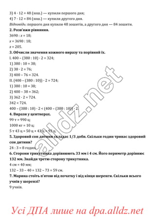 3) 4 · 12 = 48 (зош.) — купили першого дня;
4) 7 · 12 = 84 (зош.) — купили другого дня.
Відповідь: першого дня купили 48 зошитів, а другого дня — 84 зошити.
2. Розв’яжи рівняння.
3690 : х = 18;
x = 3690 : 18;
x = 205.
3. Обчисли значення кожного виразу та порівняй їх.
I. 400 – (380 : 10) · 2 = 324;
1) 380 : 10 = 38;
2) 38 · 2 = 76;
3) 400 – 76 = 324.
II. (400 – (380 : 10)) · 2 = 724;
1) 380 : 10 = 38;
2) 400 – 38 = 362;
3) 362 · 2 = 724.
342 < 724.
400 – (380 : 10) · 2 < (400 – (380 : 10)) · 2.
4. Вирази у центнерах.
99 т = 990 ц;
1000 кг = 10 ц;
5 т 43 ц = 50 ц + 43 ц = 93 ц.
5. Здоровий сон дитини складає 1/3 доби. Скільки годин триває здоровий
сон дитини?
24 : 3 = 8 годин.
6. Сторони трикутника дорівнюють 33 мм і 4 см. Його периметр дорівнює
132 мм. Знайди третю сторону трикутника.
4 см = 40 мм;
132 – 33 – 40 = 132 – 73 = 59 см.
7. Марина стоїть п’ятою від початку і від кінця шеренги. Скільки всього
учнів у шерензі?
9 учнів.
Усі ДПА лише на dpa.alldz.net
 