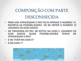 COMPOSIÇÃO COM PARTE
DESCONHECIDA
• PARA ANA ATRAVESSAR O RIO FALTA APENAS O NÚMERO 10.
ESCREVA AS POSSIBILIDADES DE SE OBTER O NÚMERO 10
JOGANDO OS DOIS DADOS.
• NA TRAVESSIA DO RIO, SE ESTOU NA CASA 3, JOGANDO OS
DOIS DADOS, QUAIS POSSIBILIDADES TENHO DE
ATRAVESSAR O RIO?
• E SE TIVER NA CASA 5?
• E NA CASA 1?
 