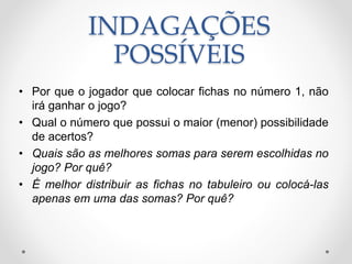 INDAGAÇÕES
POSSÍVEIS
• Por que o jogador que colocar fichas no número 1, não
irá ganhar o jogo?
• Qual o número que possui o maior (menor) possibilidade
de acertos?
• Quais são as melhores somas para serem escolhidas no
jogo? Por quê?
• É melhor distribuir as fichas no tabuleiro ou colocá-las
apenas em uma das somas? Por quê?
 