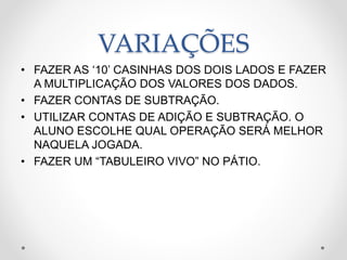 VARIAÇÕES
• FAZER AS ‘10’ CASINHAS DOS DOIS LADOS E FAZER
A MULTIPLICAÇÃO DOS VALORES DOS DADOS.
• FAZER CONTAS DE SUBTRAÇÃO.
• UTILIZAR CONTAS DE ADIÇÃO E SUBTRAÇÃO. O
ALUNO ESCOLHE QUAL OPERAÇÃO SERÁ MELHOR
NAQUELA JOGADA.
• FAZER UM “TABULEIRO VIVO” NO PÁTIO.
 