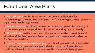 Functional Area Plans
1. Marketing plan— this is the written document or blueprint for
implementing and controlling an organization's marketing activities related to
a particular marketing strategy.
2. Production plan — this is a written document that states the quantity of
output a company must produce in broad terms and by product family.
3. Financial plan — it is a document that summarizes the current financial
situation of the firm, analyzes financial needs, and recommends a direction
for financial activities.
4. Human resource management plan — it is a document that indicates the
human resource needs of a company detailed in terms of quantity and
quality and based on the requirements of the company’s strategic plan.
 