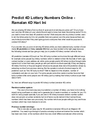 Predict 4D Lottery Numbers Online -
Ramalan 4D Hari Ini
Are you playing 4D lottery from number of years and not winning any prize yet? Or you have
won very few 4D lottery in your whole life and want to know how does the winning works? Or do
you want to know how does 4D prediction works? Well everyone who buy lottery number, want
to win the lottery prize but it is not possible that every person won the prize because there are
very limited prize while if they start giving prize to everyone then what would be purpose to
conduct 4D lottery?
If you wonder why you are not winning 4D lottery while you have selected lucky number of even
made ​4D prediction​ (in Malay ​ramalan 4D​) then you have landed to the right page because
the following tutorial and tips going to help you to predict 4D lottery number online for free.
4D prediction (ramalan 4D) such as Toto 4D lucky number can be done through different ways,
for example some people buy lottery numbers which is related to their life like date of birth, age,
contact number or even address etc while some people predict 4D lottery number through delta
system but it is fact that many people go with just random numbers specially if they are playing
4D lottery first time or they are beginner where some people draw done 4D prediction simply by
extracting number from previous winning. But the question is what is the best ways for 4D
prediction such as Toto 4D lucky number? Well its depend on the situation, number of
contestants and also on your luck. For some people some time random number become their
lucky number while some people won 4D lottery just by making their lottery number as per their
date of birth.
So, here are different ways to predict 4D lottery number (ramalan 4D) online
Random number system:
This one is the most easy way to prediction a number of lottery, you have to do nothing
expect using a software or online tool to generate list of random numbers or number for you. It's
work for many people specially if you are new in 4D lottery because random number system
does not just pick a number randomly but lot of factor counts behind it like it extract those
numbers which has been won previously, the number which are people willing to buy and those
numbers which has most chances to win etc.
Previous number winnings:
This is one also an easy way for 4D prediction (ramalan 4D) such as Magnum 4D
prediction. You need to go through of previous winning numbers and select the number which
has been won most, or the numbers which has very small difference between other winning
 