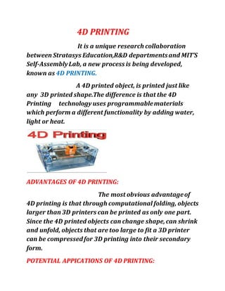 4D PRINTING
It is a unique research collaboration
between Stratasys Education,R&D departmentsand MIT’S
Self-AssemblyLab, a new process is being developed,
known as 4D PRINTING.
A 4D printed object, is printed just like
any 3D printed shape.The difference is that the 4D
Printing technology uses programmablematerials
which perform a different functionality by adding water,
light or heat.
ADVANTAGES OF 4D PRINTING:
The most obvious advantageof
4D printing is that through computational folding, objects
larger than 3D printers can be printed as only one part.
Since the 4D printed objects can change shape,can shrink
and unfold, objects that are too large to fit a 3D printer
can be compressedfor 3D printing into their secondary
form.
POTENTIAL APPICATIONS OF 4D PRINTING:
 
