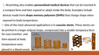 2. 4D printing also enables personalized medical devices that can be inserted in
a compact form and later expand or adapt inside the body. Examples include
devices made from shape memory polymers (SMPs) that change shape when
exposed to body temperature.
3. One of the most advanced applications is in vascular stents. These stents can
be printed in a larger original shape, compressed into a smaller temporary form
for easy insertion and
then expand at body
temperature once
placed in a blood vessel.
 