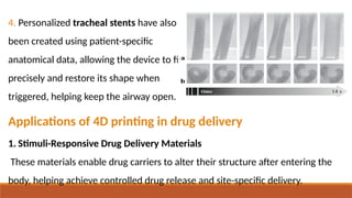 4. Personalized tracheal stents have also
been created using patient-specific
anatomical data, allowing the device to fit
precisely and restore its shape when
triggered, helping keep the airway open.
Applications of 4D printing in drug delivery
1. Stimuli-Responsive Drug Delivery Materials
These materials enable drug carriers to alter their structure after entering the
body, helping achieve controlled drug release and site-specific delivery.
 