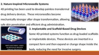 2. Nature-Inspired Microneedle Systems
4D printing has been used to develop painless transdermal
drug delivery devices. These microneedles become
mechanically stronger after shape transformation, allowing
safe skin penetration and efficient drug administration.
3. Implantable and Scaffold-Based Drug Devices
Some 4D-printed systems function as drug-loaded scaffolds
or implantable devices. These devices are inserted in a
compact form and then expand or change shape inside the
body, reducing the need for invasive surgery.
 