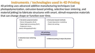 4D printing uses advanced additive manufacturing techniques (vat
photopolymerization, extrusion-based printing, selective laser sintering, and
material jetting) to fabricate structures with smart, stimuli-responsive materials
that can change shape or function over time.
Instruments / technologies used in 4D Printing
 