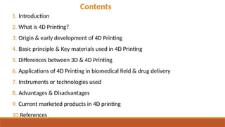 Contents
1. Introduction
2. What is 4D Printing?
3. Origin & early development of 4D Printing
4. Basic principle & Key materials used in 4D Printing
5. Differences between 3D & 4D Printing
6. Applications of 4D Printing in biomedical field & drug delivery
7. Instruments or technologies used
8. Advantages & Disadvantages
9. Current marketed products in 4D printing
10.References
 