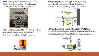1.Vat photo polymerization: uses a resin-
filled vat that is cured by UV radiation to
solidify the material onto a hard surface.
a)Stereo lithography (SLA ) A printing method
where liquid resins are solidified into
structures using laser or light exposure.
b) Digital light processing (DLP ) DLP printing
cures liquid resin using a digital light pattern
instead of a laser, enabling faster layer-by-layer.
c)Projection micro-stereo lithography (PmSL):is a
modified 3D printing method that uses focused light and
lenses to create very small, high-precision structures.
 